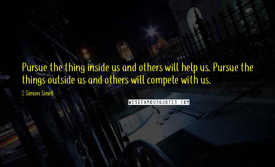 Simon Sinek Quotes: Pursue the thing inside us and others will help us. Pursue the things outside us and others will compete with us.