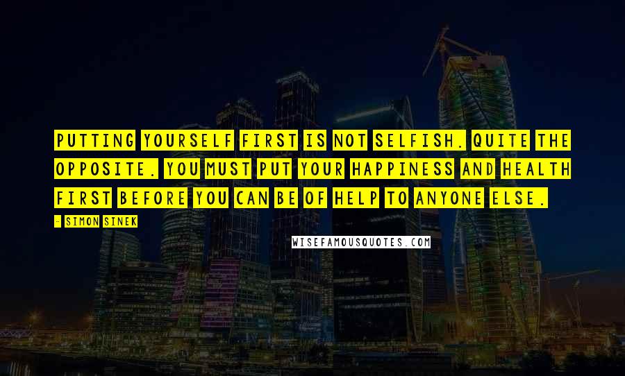 Simon Sinek Quotes: Putting yourself first is not selfish. Quite the opposite. You must put your happiness and health first before you can be of help to anyone else.