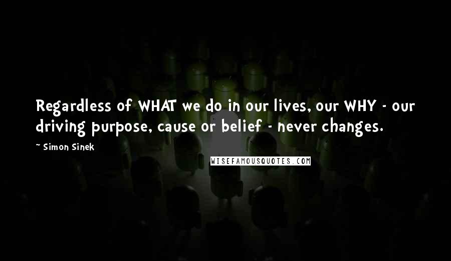 Simon Sinek Quotes: Regardless of WHAT we do in our lives, our WHY - our driving purpose, cause or belief - never changes.