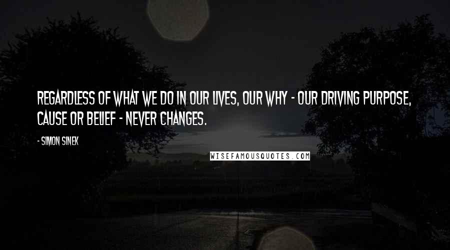 Simon Sinek Quotes: Regardless of WHAT we do in our lives, our WHY - our driving purpose, cause or belief - never changes.
