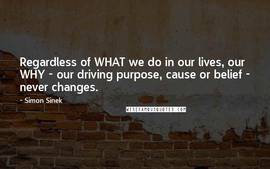 Simon Sinek Quotes: Regardless of WHAT we do in our lives, our WHY - our driving purpose, cause or belief - never changes.