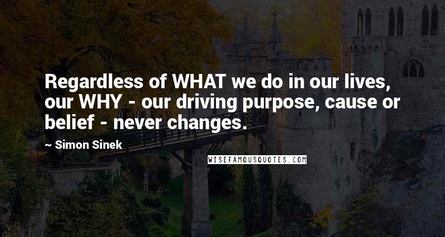 Simon Sinek Quotes: Regardless of WHAT we do in our lives, our WHY - our driving purpose, cause or belief - never changes.