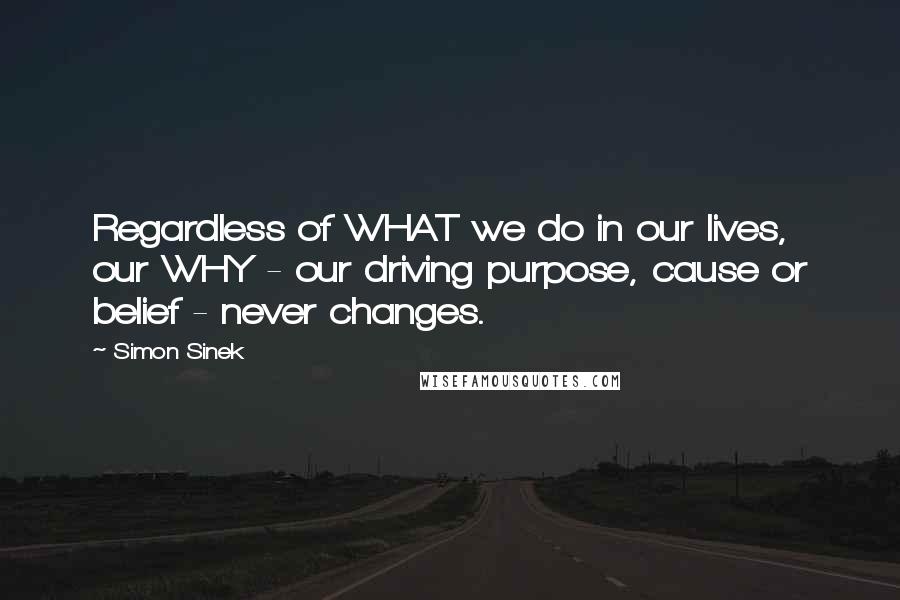 Simon Sinek Quotes: Regardless of WHAT we do in our lives, our WHY - our driving purpose, cause or belief - never changes.