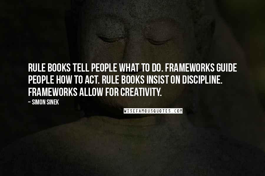 Simon Sinek Quotes: Rule books tell people what to do. Frameworks guide people how to act. Rule books insist on discipline. Frameworks allow for creativity.