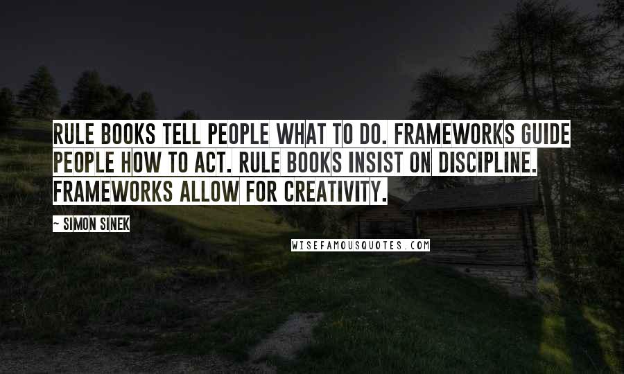 Simon Sinek Quotes: Rule books tell people what to do. Frameworks guide people how to act. Rule books insist on discipline. Frameworks allow for creativity.