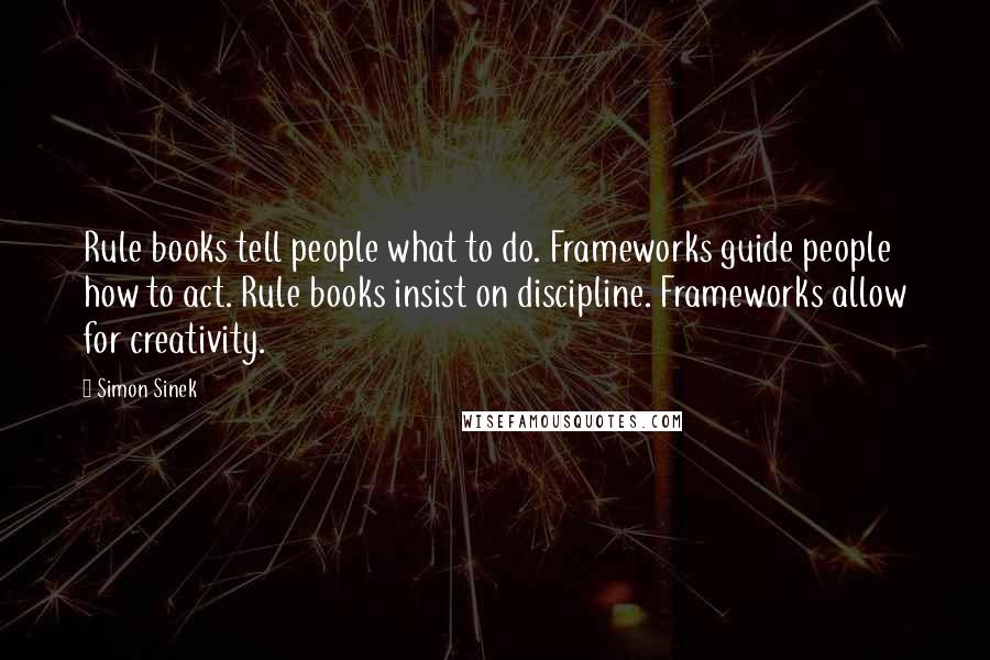 Simon Sinek Quotes: Rule books tell people what to do. Frameworks guide people how to act. Rule books insist on discipline. Frameworks allow for creativity.