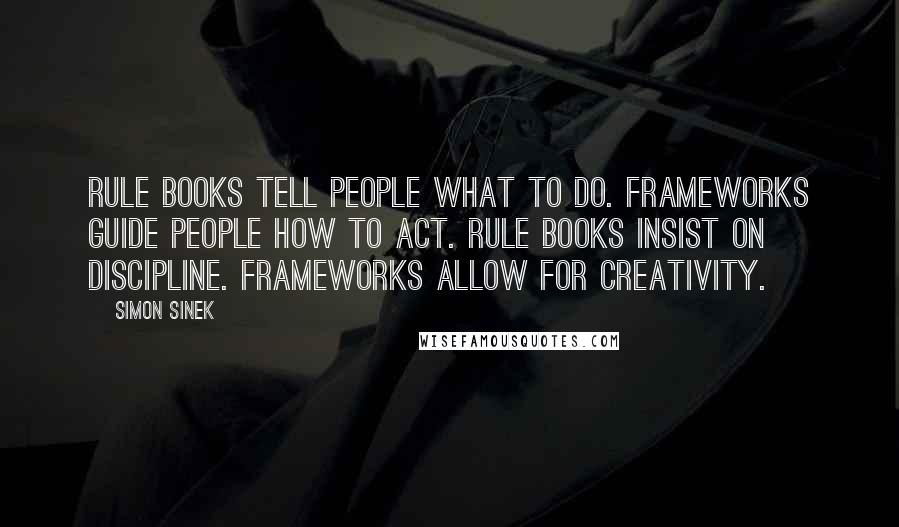 Simon Sinek Quotes: Rule books tell people what to do. Frameworks guide people how to act. Rule books insist on discipline. Frameworks allow for creativity.