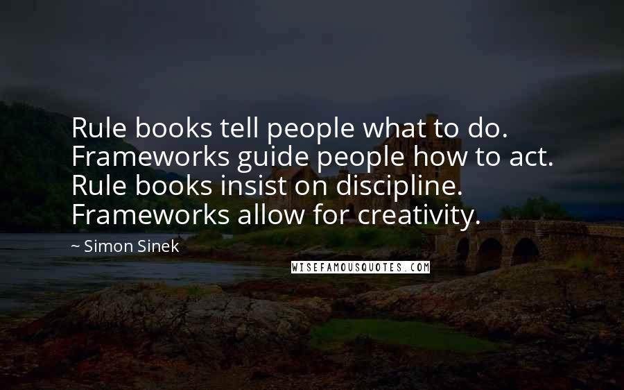 Simon Sinek Quotes: Rule books tell people what to do. Frameworks guide people how to act. Rule books insist on discipline. Frameworks allow for creativity.