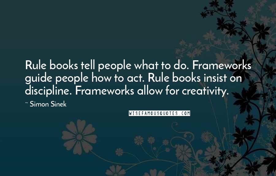 Simon Sinek Quotes: Rule books tell people what to do. Frameworks guide people how to act. Rule books insist on discipline. Frameworks allow for creativity.