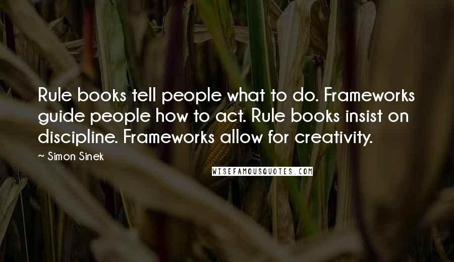 Simon Sinek Quotes: Rule books tell people what to do. Frameworks guide people how to act. Rule books insist on discipline. Frameworks allow for creativity.