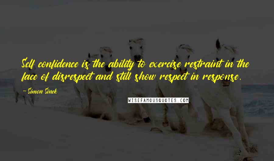 Simon Sinek Quotes: Self confidence is the ability to exercise restraint in the face of disrespect and still show respect in response.