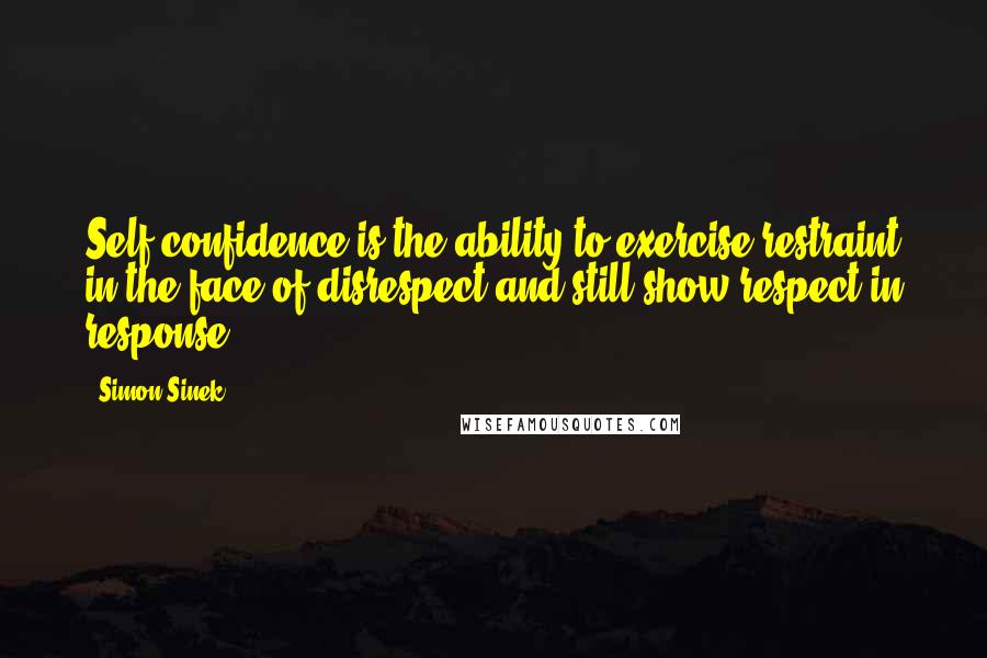 Simon Sinek Quotes: Self confidence is the ability to exercise restraint in the face of disrespect and still show respect in response.