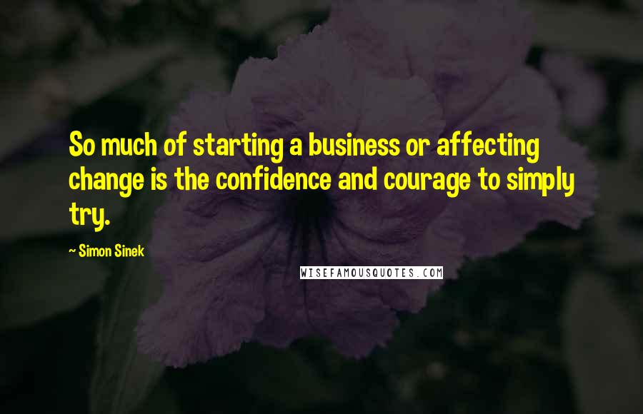 Simon Sinek Quotes: So much of starting a business or affecting change is the confidence and courage to simply try.