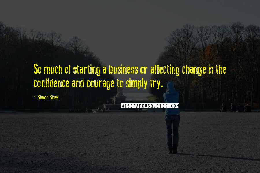 Simon Sinek Quotes: So much of starting a business or affecting change is the confidence and courage to simply try.