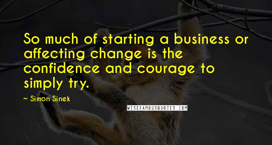 Simon Sinek Quotes: So much of starting a business or affecting change is the confidence and courage to simply try.