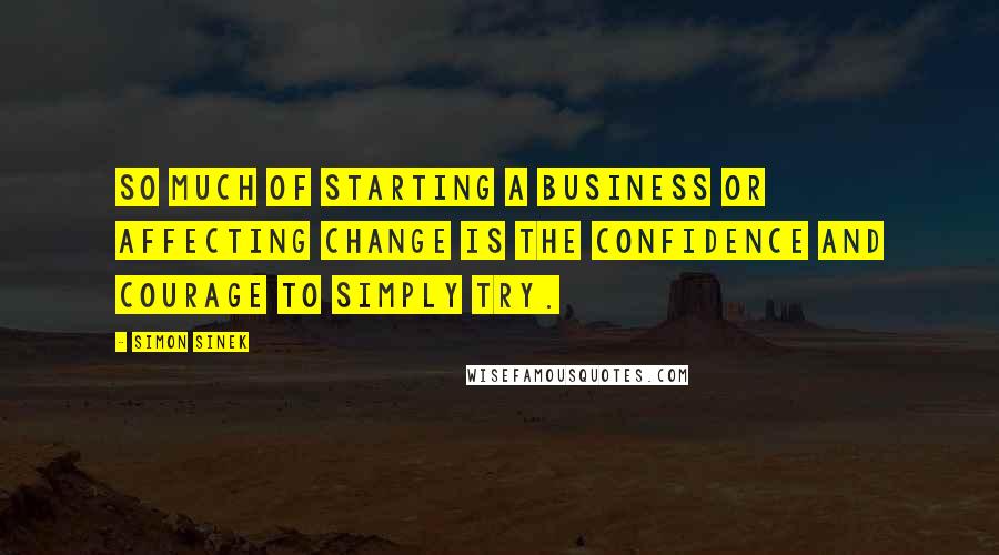 Simon Sinek Quotes: So much of starting a business or affecting change is the confidence and courage to simply try.