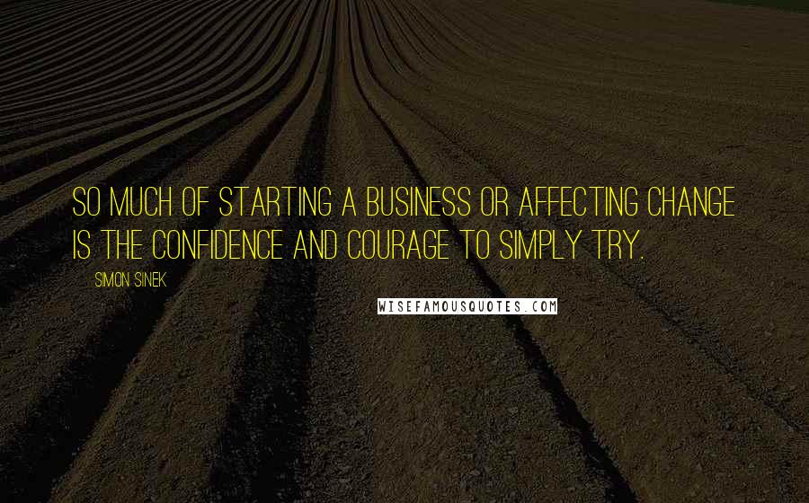 Simon Sinek Quotes: So much of starting a business or affecting change is the confidence and courage to simply try.