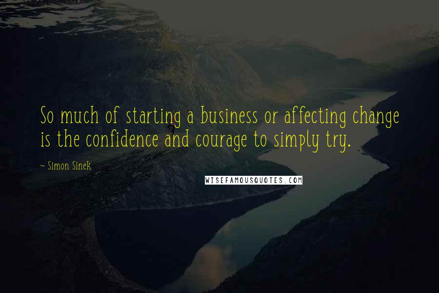 Simon Sinek Quotes: So much of starting a business or affecting change is the confidence and courage to simply try.