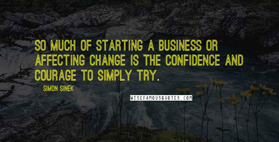 Simon Sinek Quotes: So much of starting a business or affecting change is the confidence and courage to simply try.