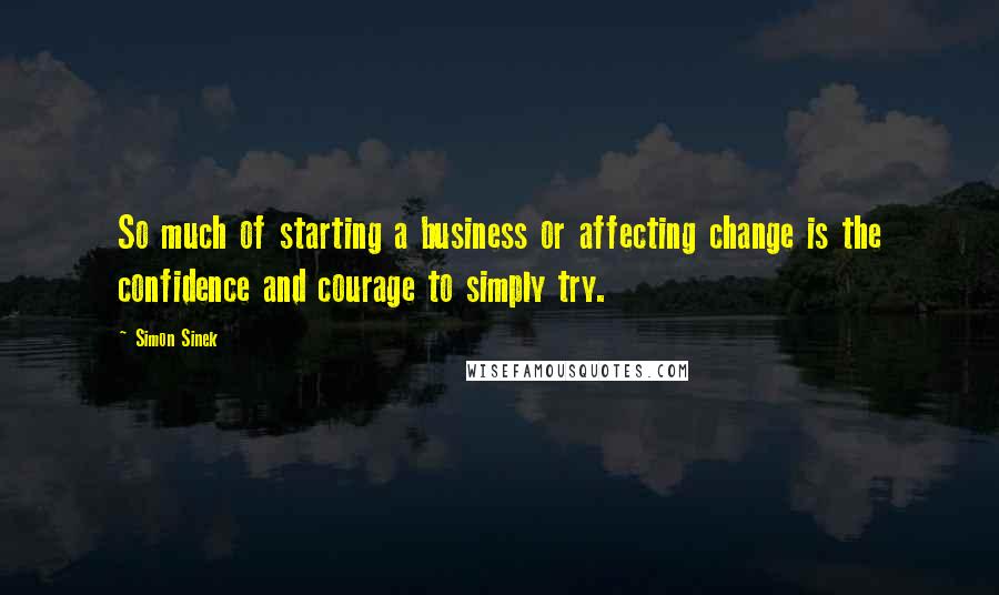 Simon Sinek Quotes: So much of starting a business or affecting change is the confidence and courage to simply try.