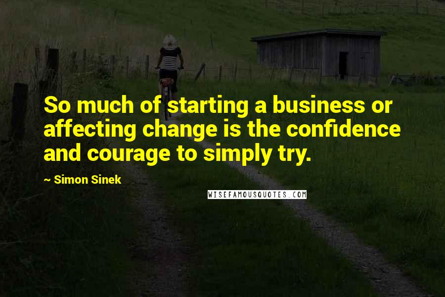 Simon Sinek Quotes: So much of starting a business or affecting change is the confidence and courage to simply try.