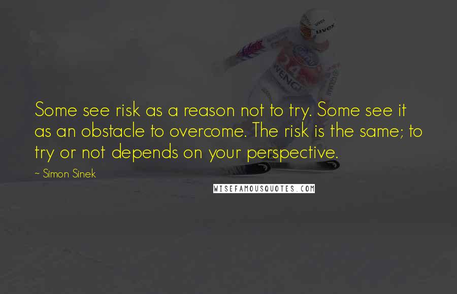 Simon Sinek Quotes: Some see risk as a reason not to try. Some see it as an obstacle to overcome. The risk is the same; to try or not depends on your perspective.