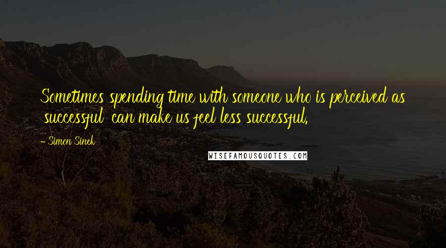 Simon Sinek Quotes: Sometimes spending time with someone who is perceived as 'successful' can make us feel less successful.