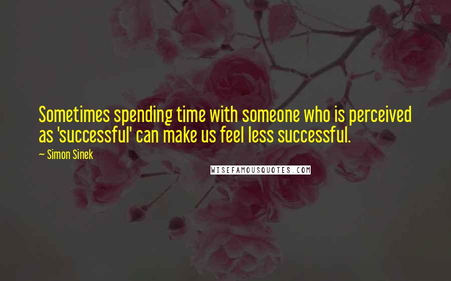 Simon Sinek Quotes: Sometimes spending time with someone who is perceived as 'successful' can make us feel less successful.