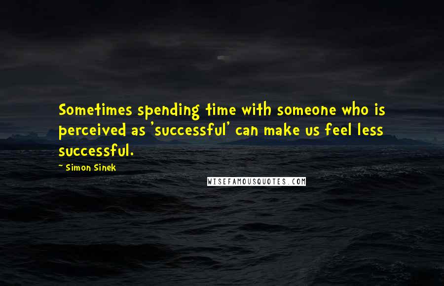 Simon Sinek Quotes: Sometimes spending time with someone who is perceived as 'successful' can make us feel less successful.