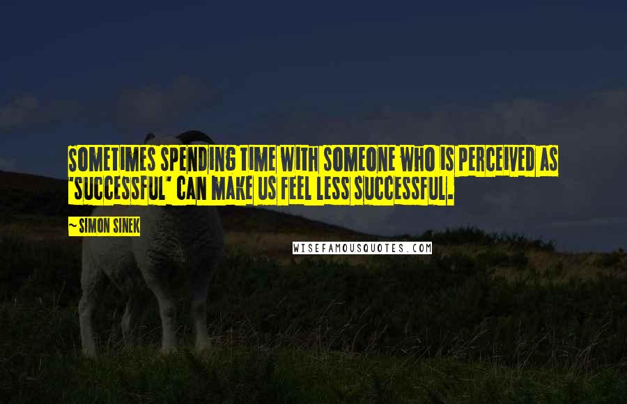 Simon Sinek Quotes: Sometimes spending time with someone who is perceived as 'successful' can make us feel less successful.