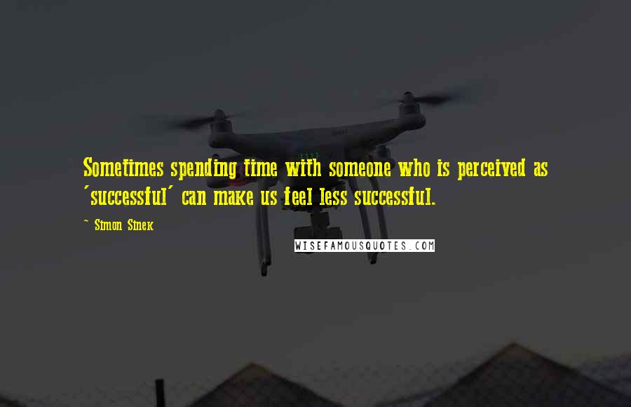 Simon Sinek Quotes: Sometimes spending time with someone who is perceived as 'successful' can make us feel less successful.