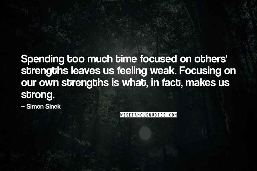 Simon Sinek Quotes: Spending too much time focused on others' strengths leaves us feeling weak. Focusing on our own strengths is what, in fact, makes us strong.