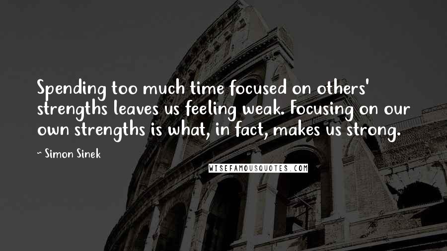 Simon Sinek Quotes: Spending too much time focused on others' strengths leaves us feeling weak. Focusing on our own strengths is what, in fact, makes us strong.