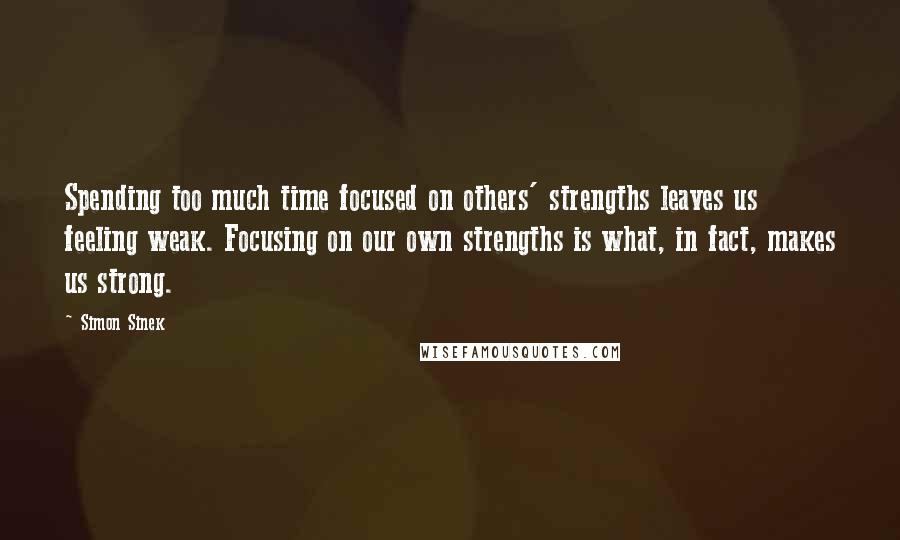 Simon Sinek Quotes: Spending too much time focused on others' strengths leaves us feeling weak. Focusing on our own strengths is what, in fact, makes us strong.