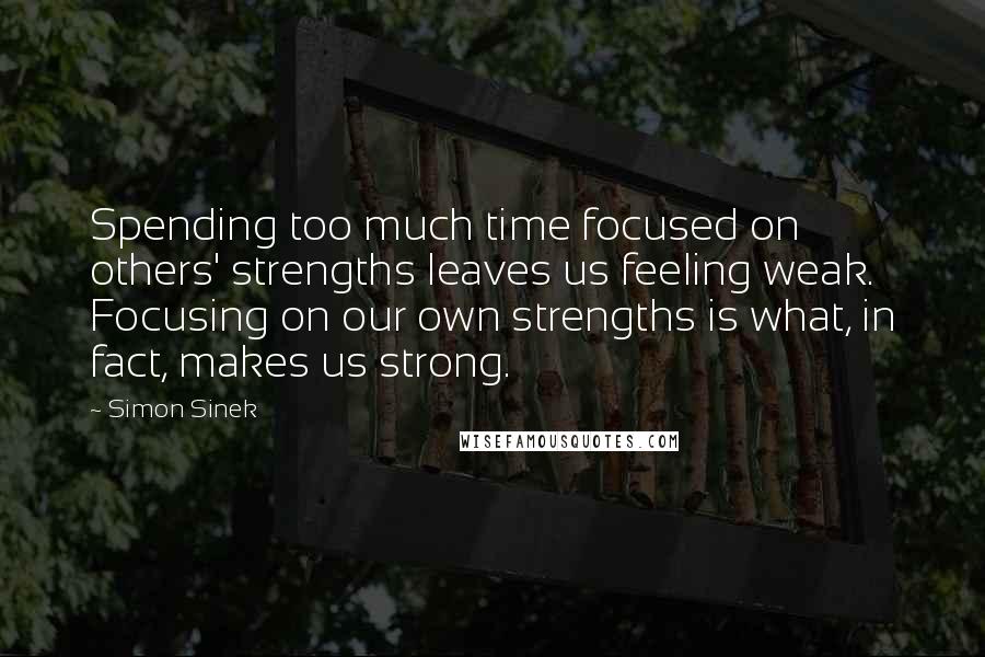 Simon Sinek Quotes: Spending too much time focused on others' strengths leaves us feeling weak. Focusing on our own strengths is what, in fact, makes us strong.