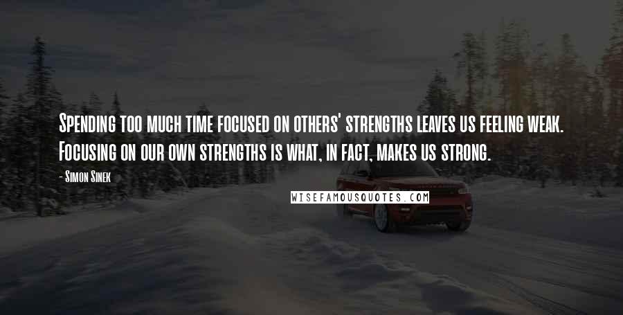 Simon Sinek Quotes: Spending too much time focused on others' strengths leaves us feeling weak. Focusing on our own strengths is what, in fact, makes us strong.