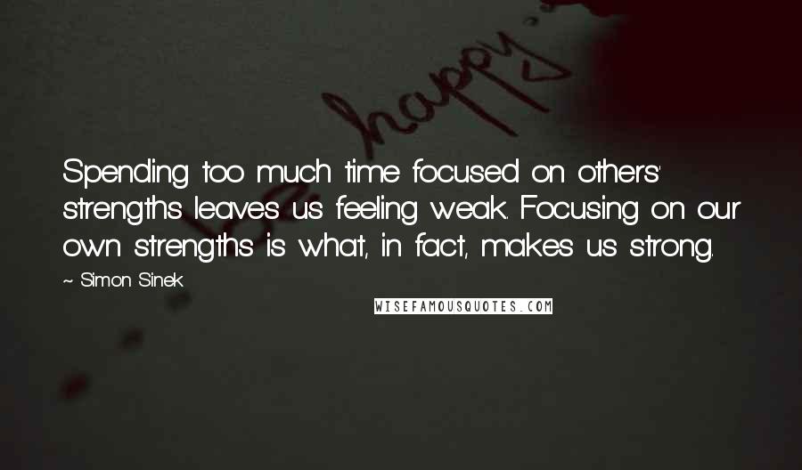 Simon Sinek Quotes: Spending too much time focused on others' strengths leaves us feeling weak. Focusing on our own strengths is what, in fact, makes us strong.