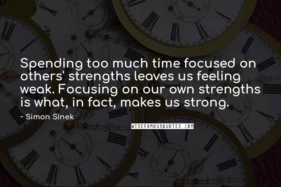 Simon Sinek Quotes: Spending too much time focused on others' strengths leaves us feeling weak. Focusing on our own strengths is what, in fact, makes us strong.