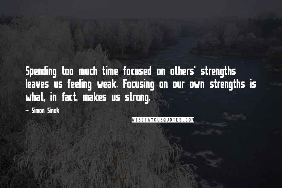 Simon Sinek Quotes: Spending too much time focused on others' strengths leaves us feeling weak. Focusing on our own strengths is what, in fact, makes us strong.