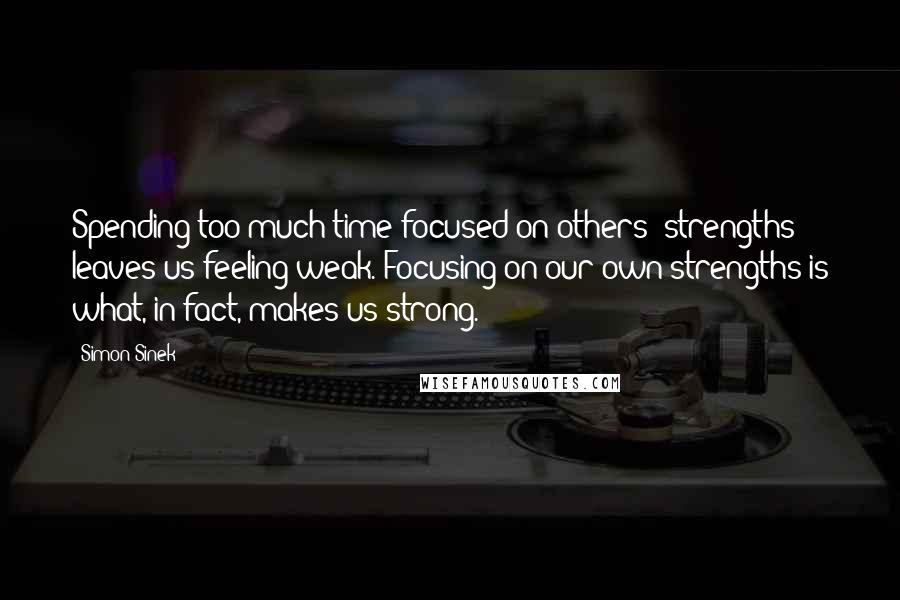 Simon Sinek Quotes: Spending too much time focused on others' strengths leaves us feeling weak. Focusing on our own strengths is what, in fact, makes us strong.