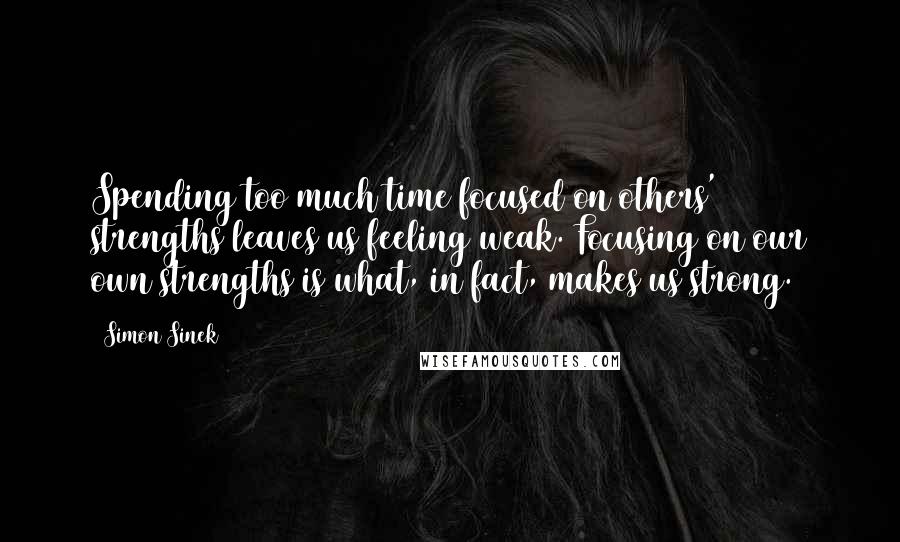 Simon Sinek Quotes: Spending too much time focused on others' strengths leaves us feeling weak. Focusing on our own strengths is what, in fact, makes us strong.