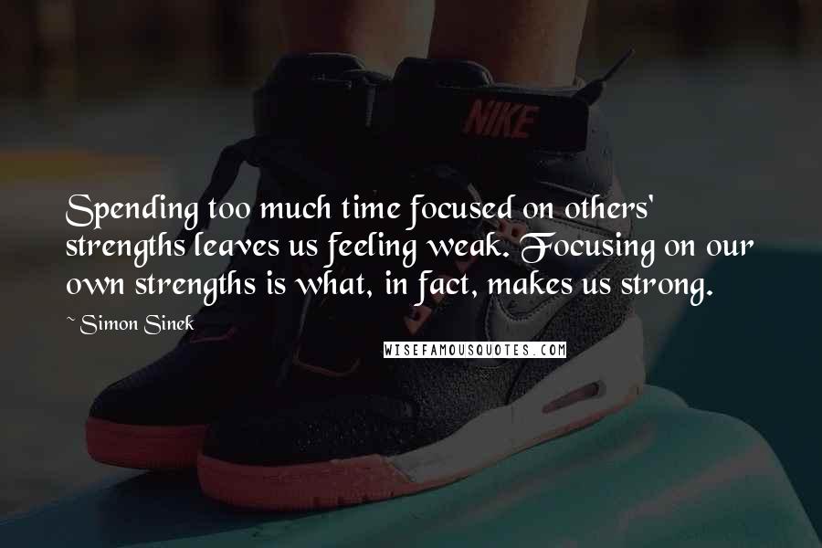 Simon Sinek Quotes: Spending too much time focused on others' strengths leaves us feeling weak. Focusing on our own strengths is what, in fact, makes us strong.