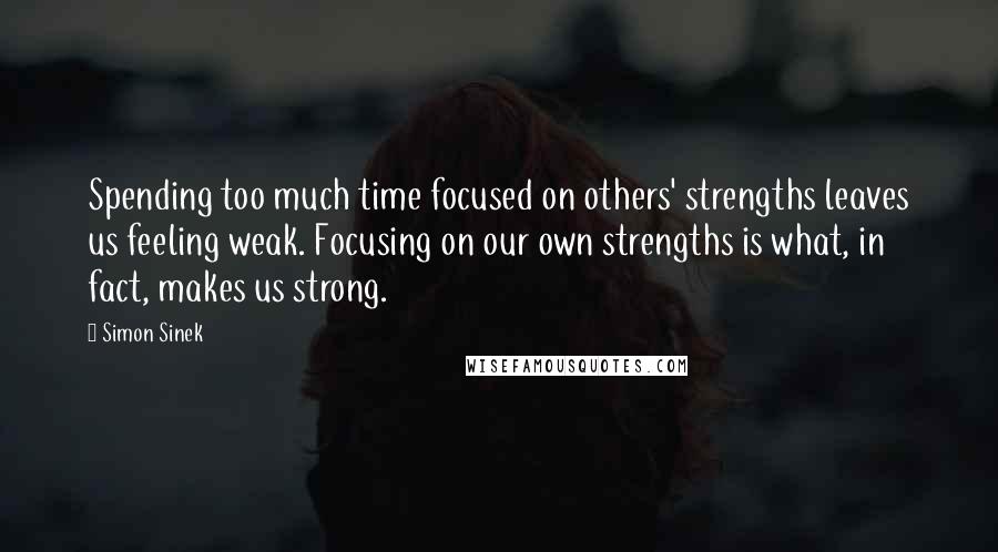 Simon Sinek Quotes: Spending too much time focused on others' strengths leaves us feeling weak. Focusing on our own strengths is what, in fact, makes us strong.