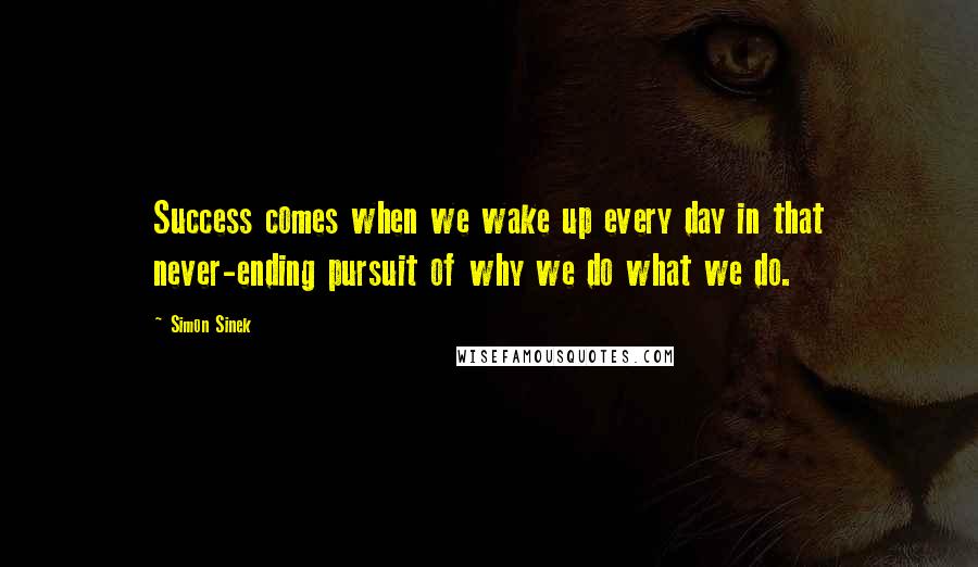 Simon Sinek Quotes: Success comes when we wake up every day in that never-ending pursuit of why we do what we do.