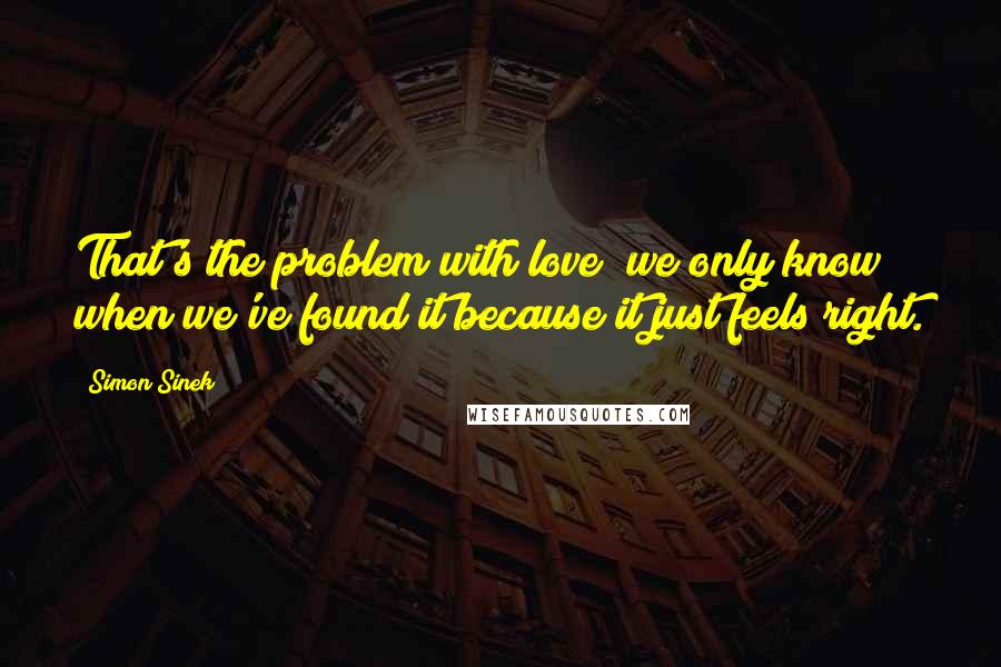 Simon Sinek Quotes: That's the problem with love; we only know when we've found it because it just feels right.