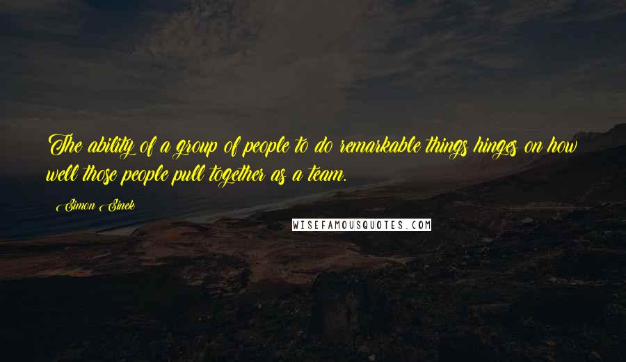 Simon Sinek Quotes: The ability of a group of people to do remarkable things hinges on how well those people pull together as a team.