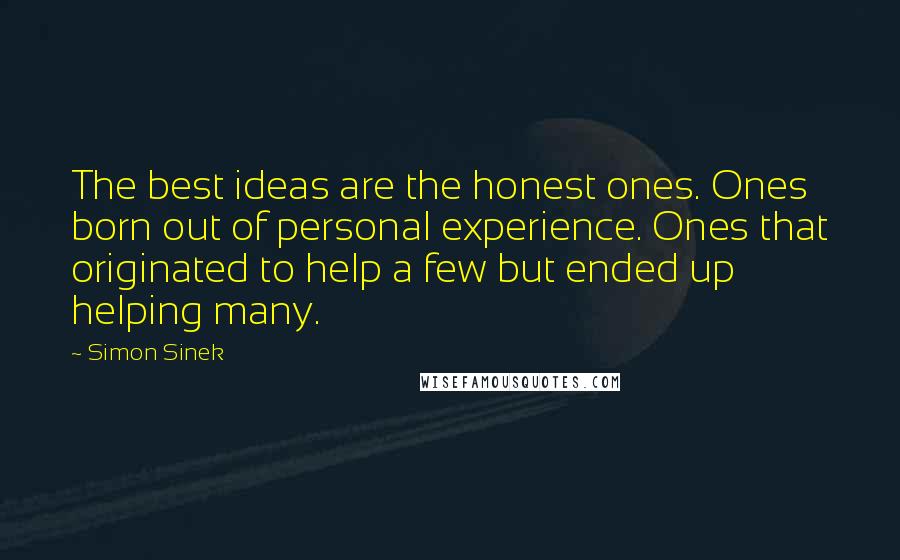 Simon Sinek Quotes: The best ideas are the honest ones. Ones born out of personal experience. Ones that originated to help a few but ended up helping many.