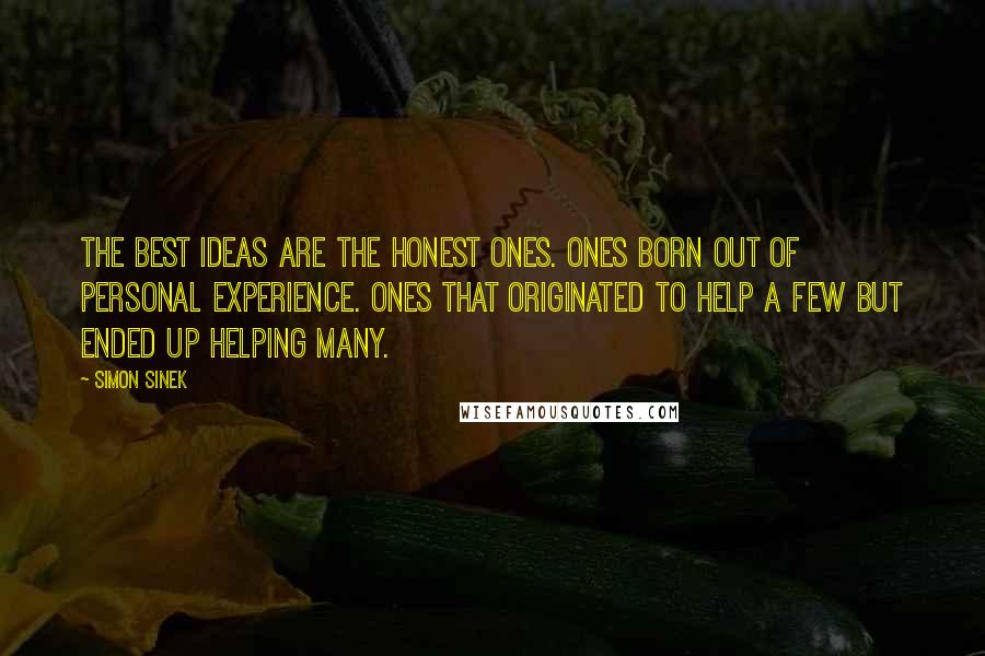 Simon Sinek Quotes: The best ideas are the honest ones. Ones born out of personal experience. Ones that originated to help a few but ended up helping many.