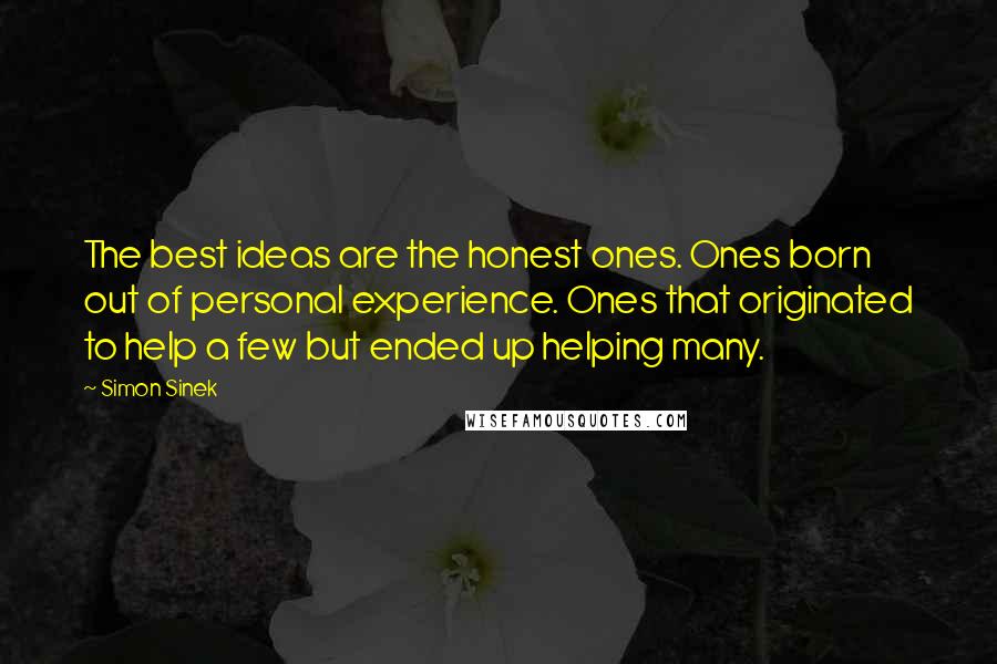 Simon Sinek Quotes: The best ideas are the honest ones. Ones born out of personal experience. Ones that originated to help a few but ended up helping many.