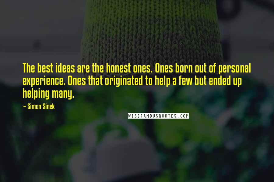 Simon Sinek Quotes: The best ideas are the honest ones. Ones born out of personal experience. Ones that originated to help a few but ended up helping many.